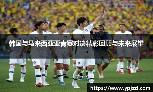 韩国与马来西亚亚青赛对决精彩回顾与未来展望